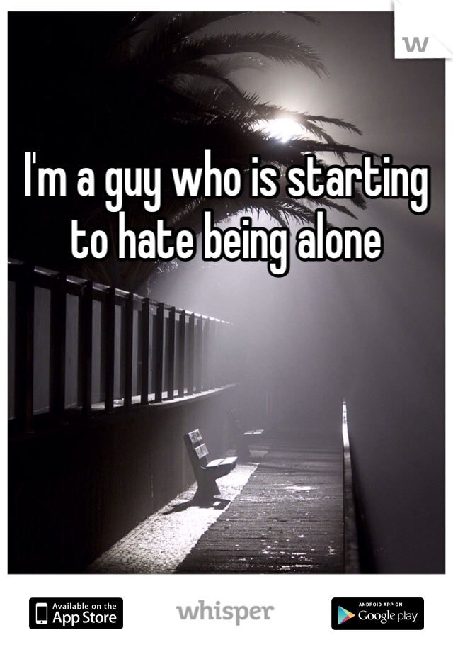 I'm a guy who is starting to hate being alone