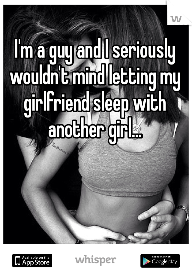 I'm a guy and I seriously wouldn't mind letting my girlfriend sleep with another girl...