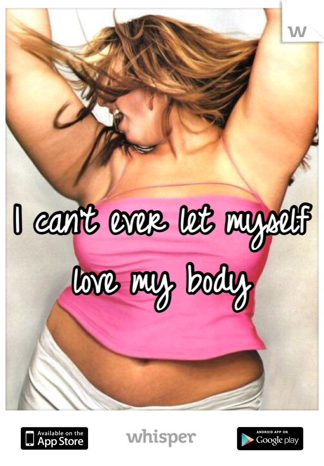 I can't ever let myself love my body