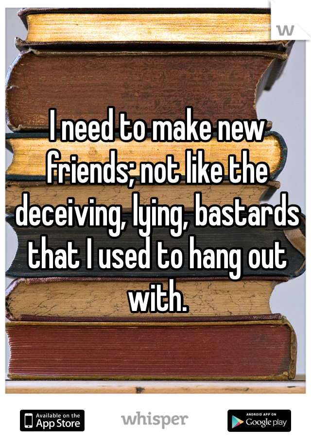 I need to make new friends; not like the deceiving, lying, bastards that I used to hang out with. 
