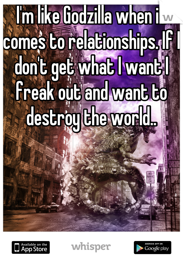 I'm like Godzilla when it comes to relationships. If I don't get what I want I freak out and want to destroy the world..