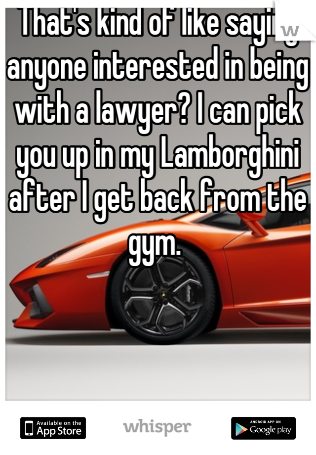 That's kind of like saying anyone interested in being with a lawyer? I can pick you up in my Lamborghini after I get back from the gym. 