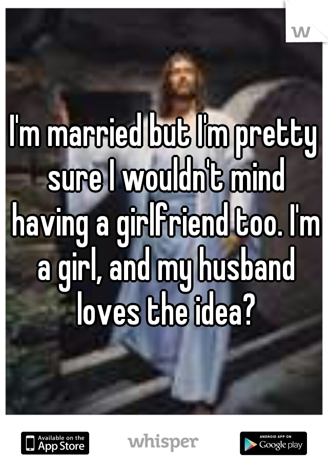 I'm married but I'm pretty sure I wouldn't mind having a girlfriend too. I'm a girl, and my husband loves the idea?