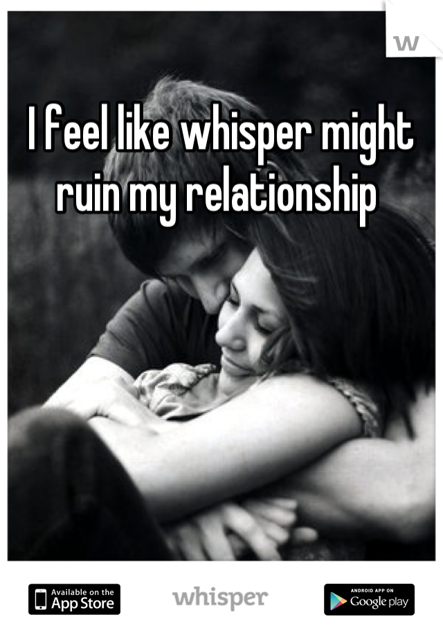 I feel like whisper might ruin my relationship 