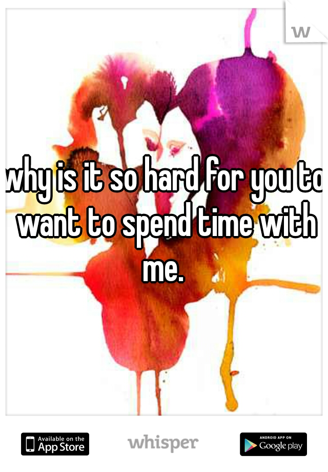 why is it so hard for you to want to spend time with me. 
