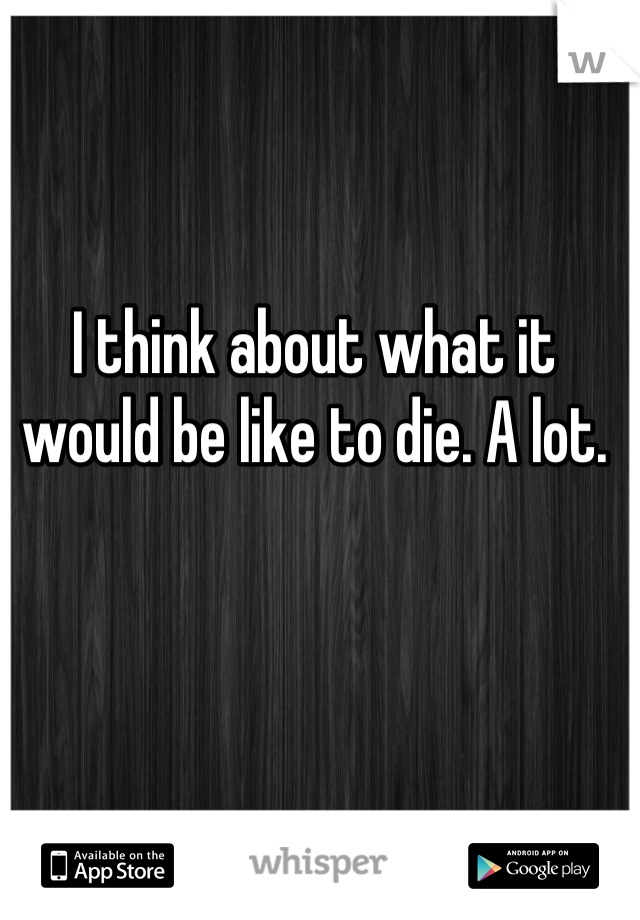 I think about what it would be like to die. A lot.
