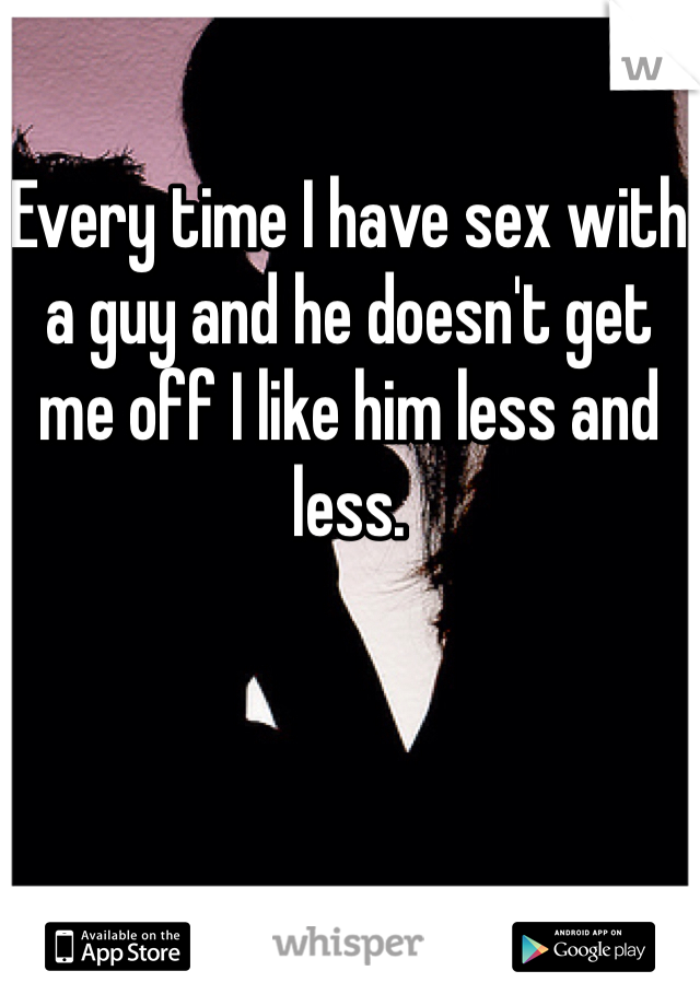 Every time I have sex with a guy and he doesn't get me off I like him less and less.