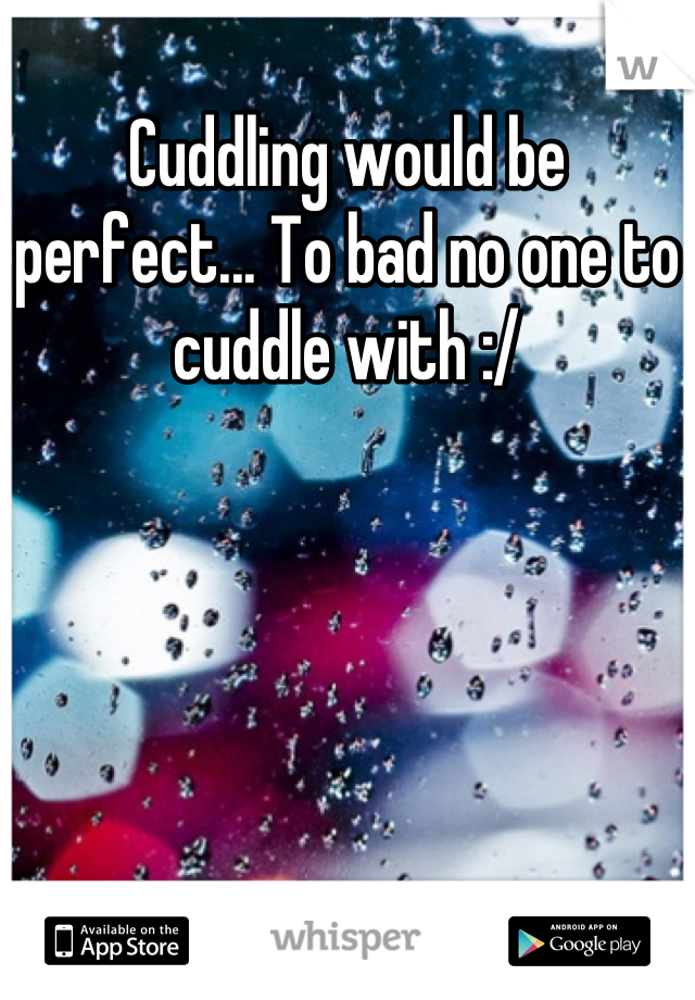 Cuddling would be perfect... To bad no one to cuddle with :/