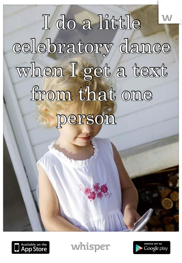 I do a little celebratory dance when I get a text from that one person  