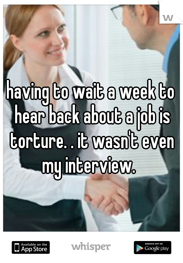 having to wait a week to hear back about a job is torture. . it wasn't even my interview.  