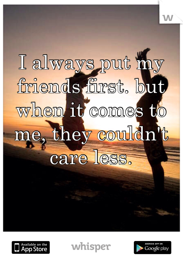 I always put my friends first. but when it comes to me, they couldn't care less. 