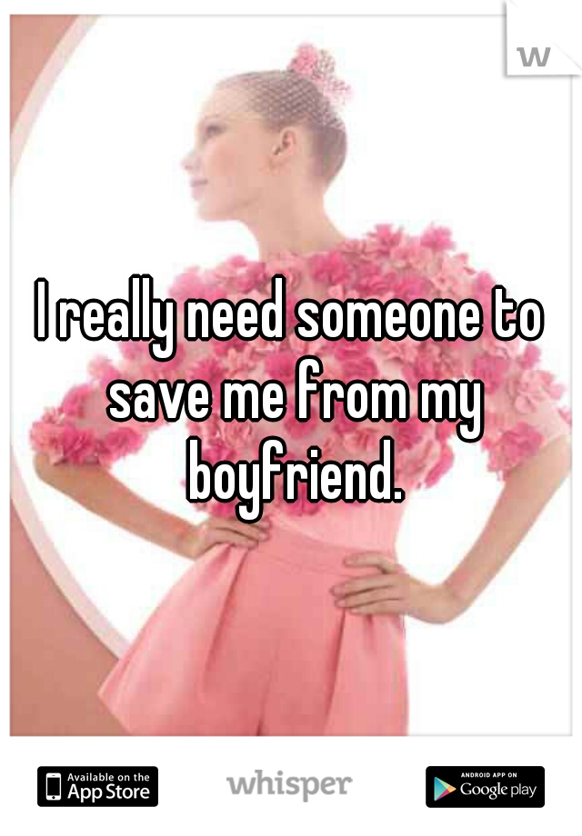 I really need someone to save me from my boyfriend.