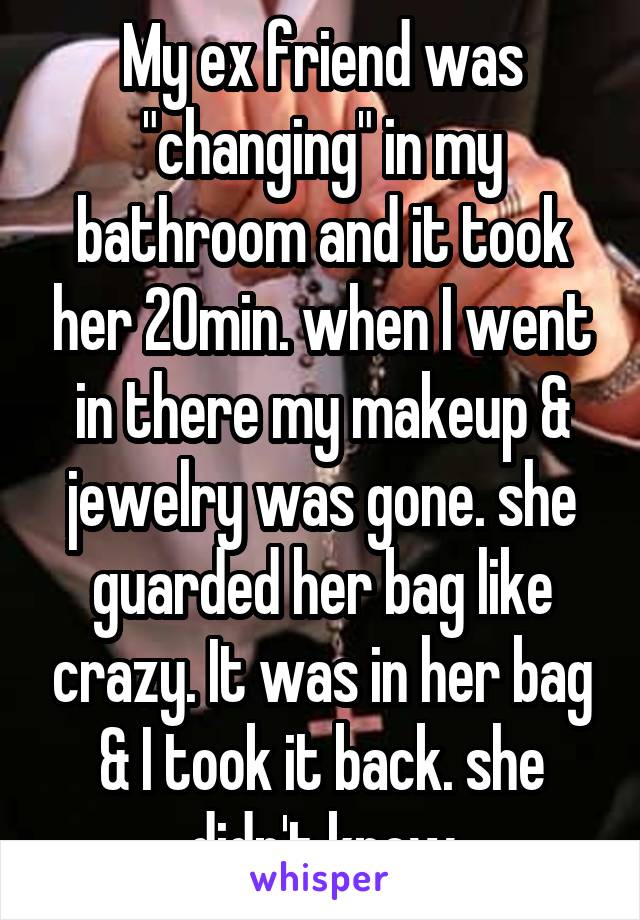 My ex friend was "changing" in my bathroom and it took her 20min. when I went in there my makeup & jewelry was gone. she guarded her bag like crazy. It was in her bag & I took it back. she didn't know