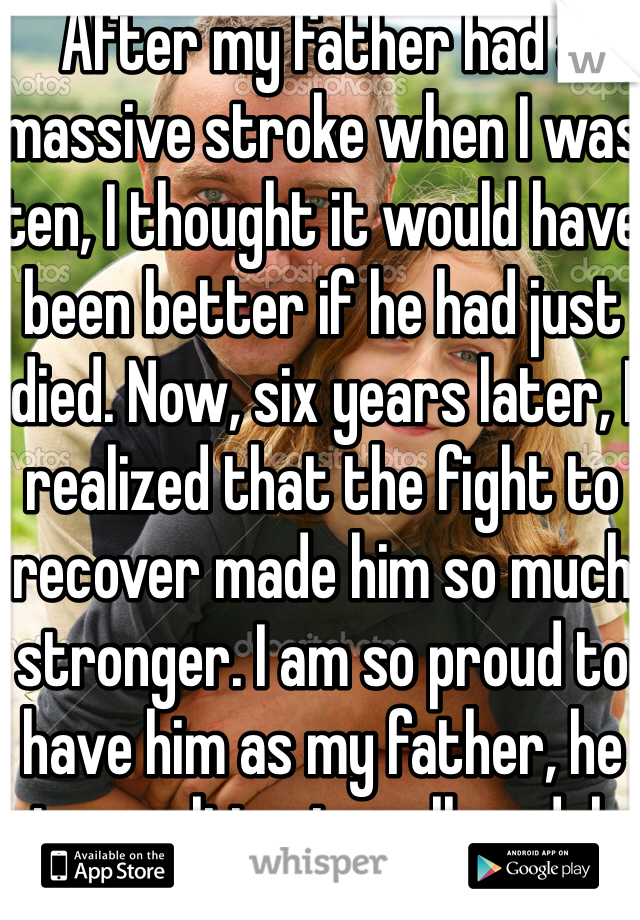After my father had a massive stroke when I was ten, I thought it would have been better if he had just died. Now, six years later, I realized that the fight to recover made him so much stronger. I am so proud to have him as my father, he is my ultimate roll model. 