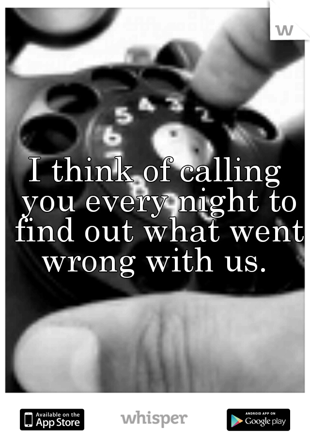 I think of calling you every night to find out what went wrong with us. 