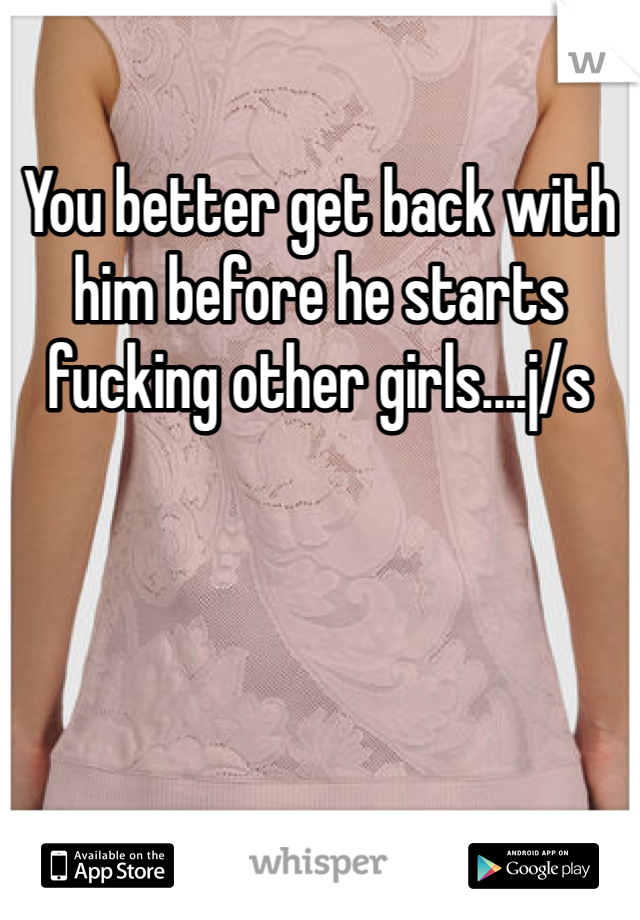 You better get back with him before he starts fucking other girls....j/s