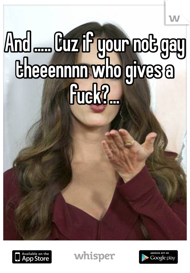 And ..... Cuz if your not gay theeennnn who gives a fuck?...