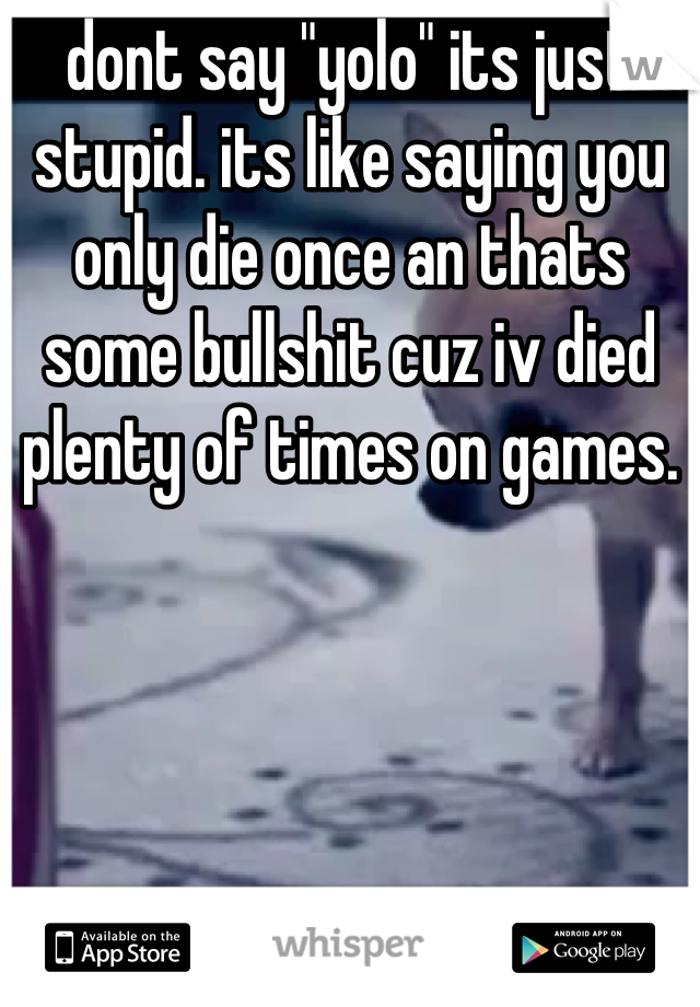 dont say "yolo" its just stupid. its like saying you only die once an thats some bullshit cuz iv died plenty of times on games.