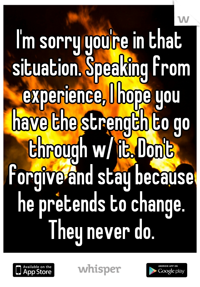 I'm sorry you're in that situation. Speaking from experience, I hope you have the strength to go through w/ it. Don't forgive and stay because he pretends to change. They never do.