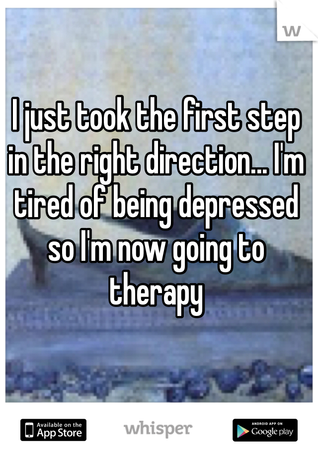 I just took the first step in the right direction... I'm tired of being depressed so I'm now going to therapy