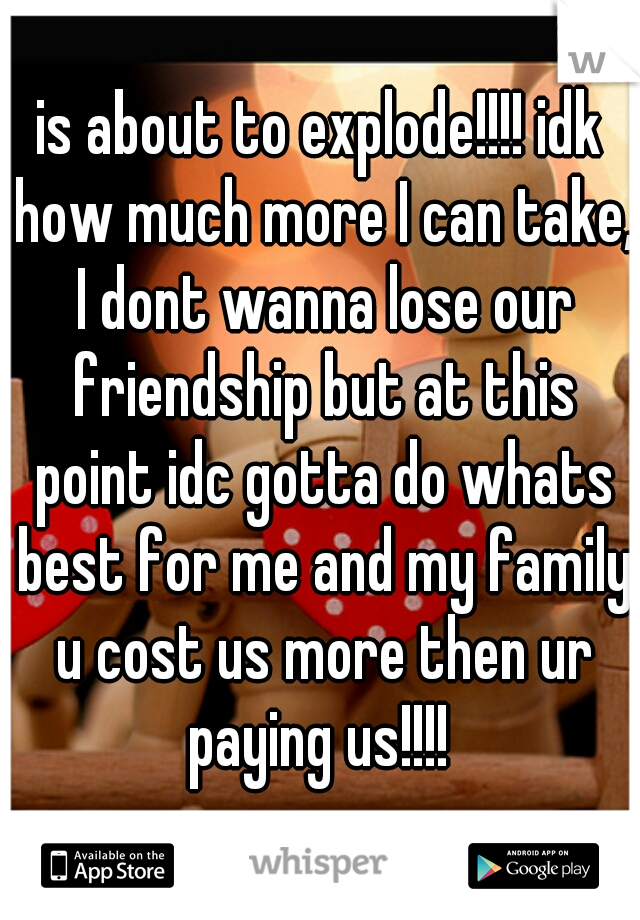 is about to explode!!!! idk how much more I can take, I dont wanna lose our friendship but at this point idc gotta do whats best for me and my family u cost us more then ur paying us!!!! 