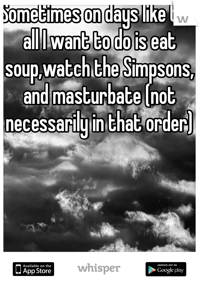 Sometimes on days like this all I want to do is eat soup,watch the Simpsons, and masturbate (not necessarily in that order)