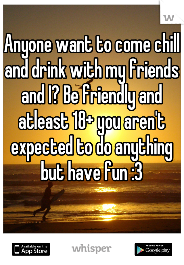 Anyone want to come chill and drink with my friends and I? Be friendly and atleast 18+ you aren't expected to do anything but have fun :3