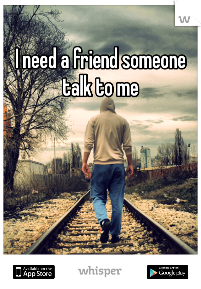 I need a friend someone talk to me