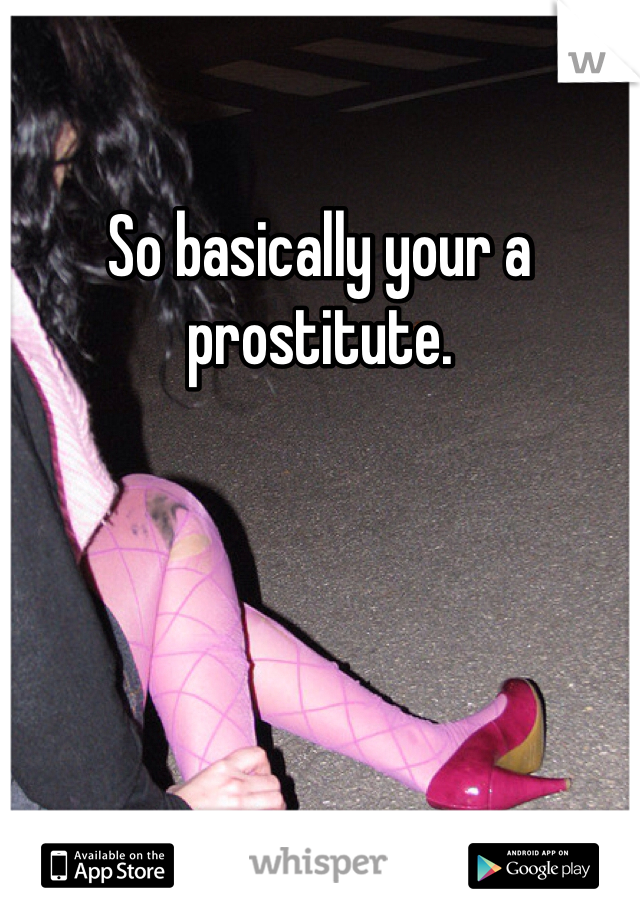 So basically your a prostitute.