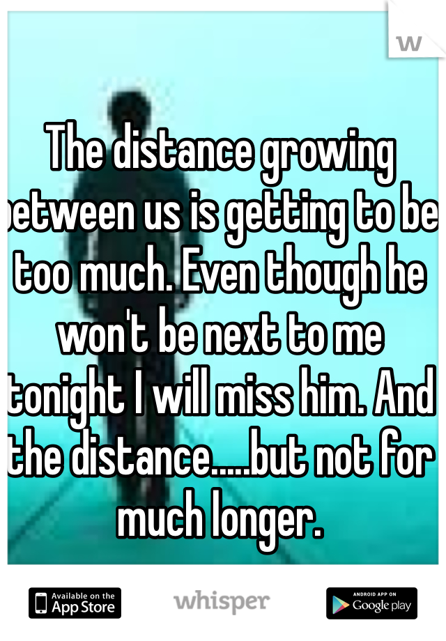 The distance growing between us is getting to be too much. Even though he won't be next to me tonight I will miss him. And the distance.....but not for much longer.