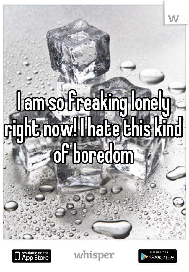 I am so freaking lonely right now! I hate this kind of boredom