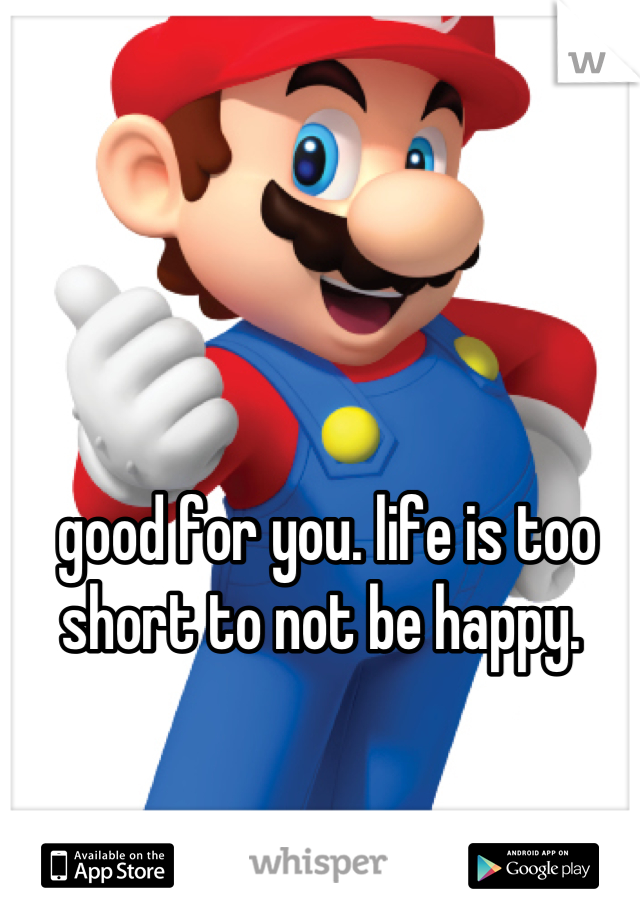 good for you. life is too short to not be happy. 