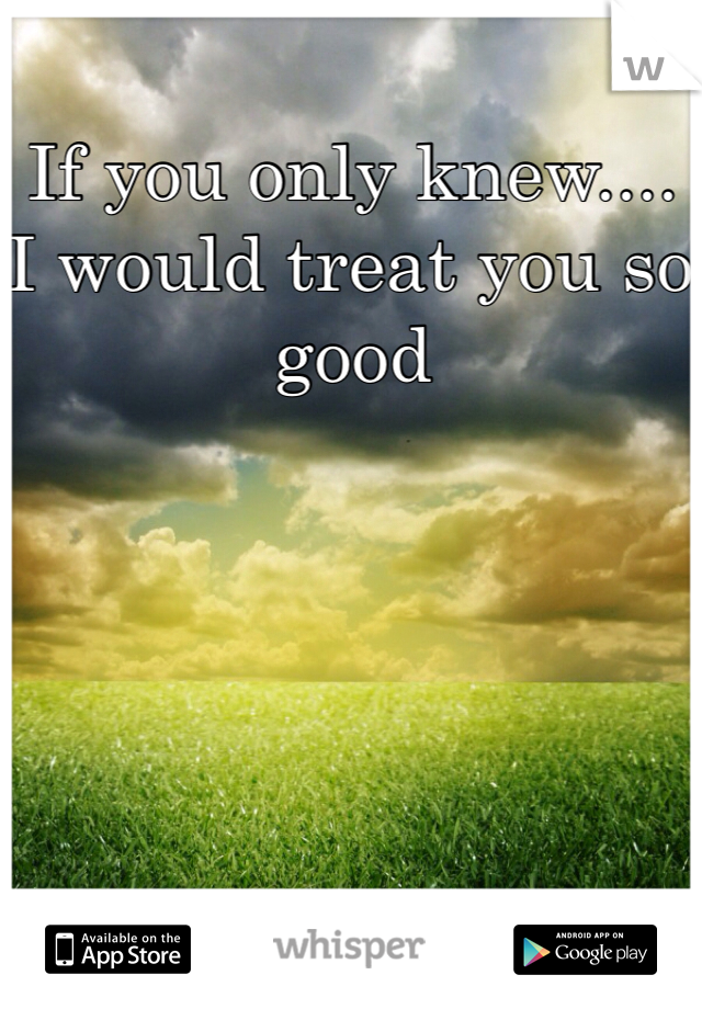 If you only knew.... I would treat you so good