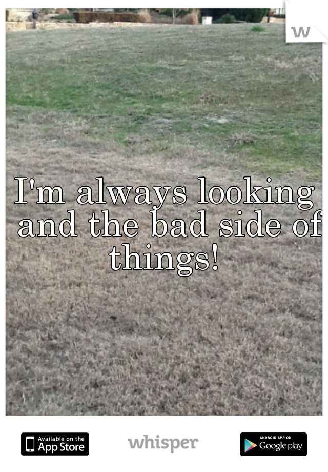 I'm always looking and the bad side of things! 