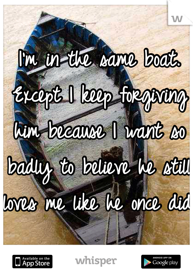 I'm in the same boat. Except I keep forgiving him because I want so badly to believe he still loves me like he once did.