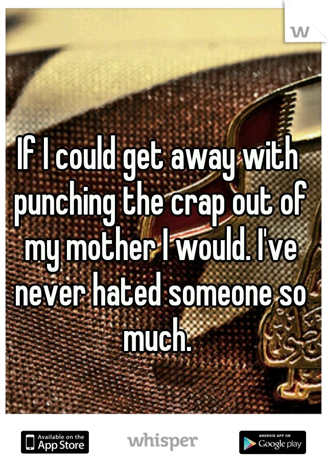 If I could get away with punching the crap out of my mother I would. I've never hated someone so much. 