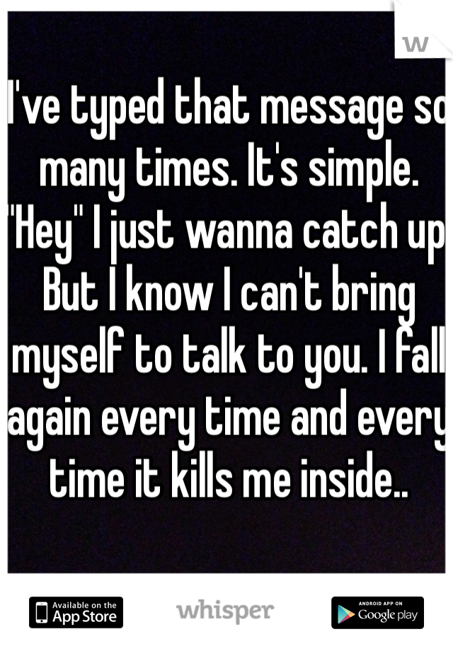 I've typed that message so many times. It's simple. "Hey" I just wanna catch up. But I know I can't bring myself to talk to you. I fall again every time and every time it kills me inside.. 