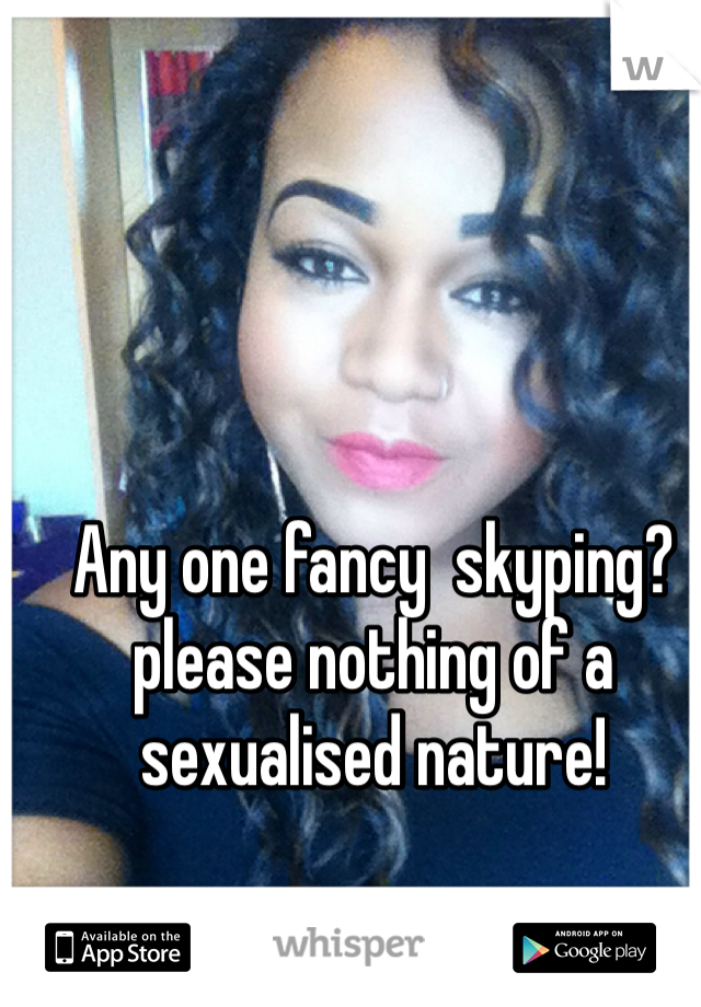 Any one fancy  skyping?please nothing of a sexualised nature!