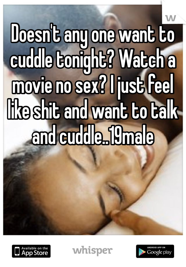Doesn't any one want to cuddle tonight? Watch a movie no sex? I just feel like shit and want to talk and cuddle..19male