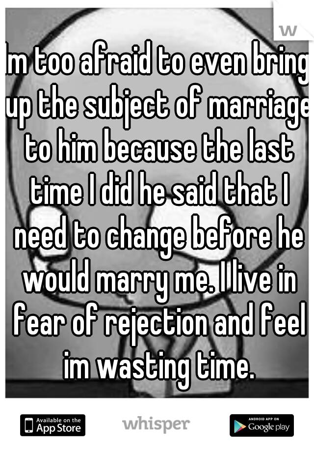 Im too afraid to even bring up the subject of marriage to him because the last time I did he said that I need to change before he would marry me. I live in fear of rejection and feel im wasting time.