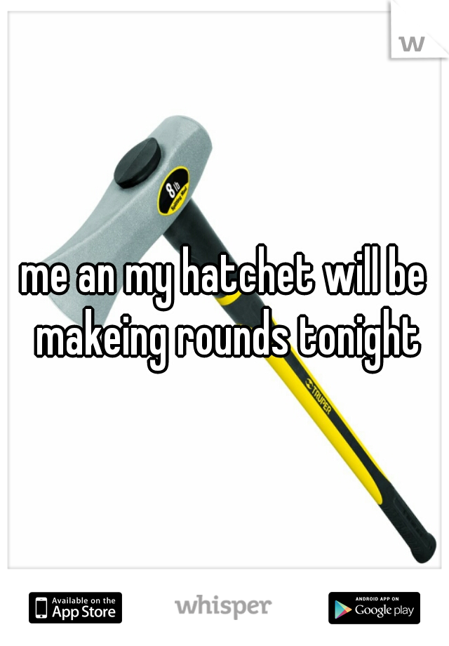 me an my hatchet will be makeing rounds tonight