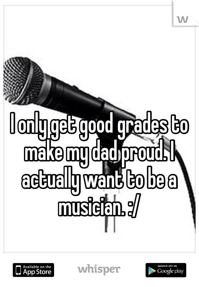 I only get good grades to make my dad proud. I actually want to be a musician. :/