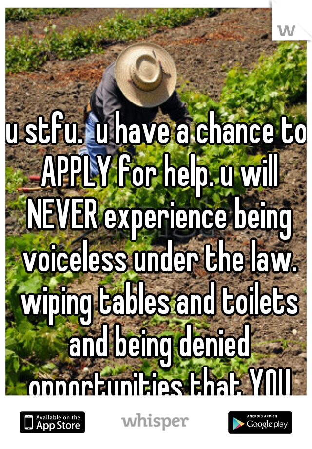 u stfu.  u have a chance to APPLY for help. u will NEVER experience being voiceless under the law. wiping tables and toilets and being denied opportunities that YOU are born with 