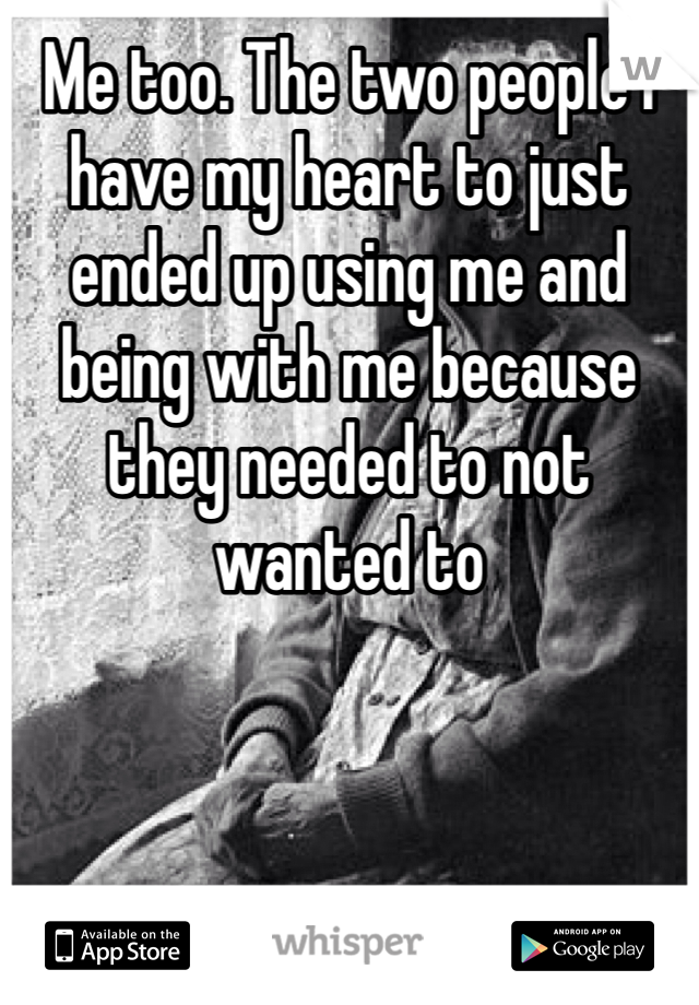 Me too. The two people I have my heart to just ended up using me and being with me because they needed to not wanted to