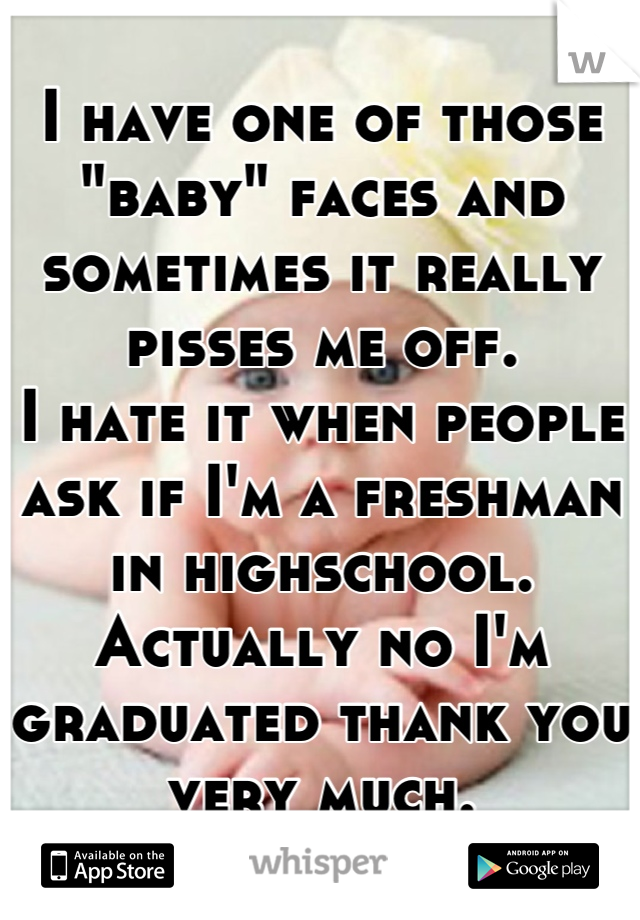 I have one of those "baby" faces and sometimes it really pisses me off.
I hate it when people ask if I'm a freshman in highschool. 
Actually no I'm graduated thank you very much.