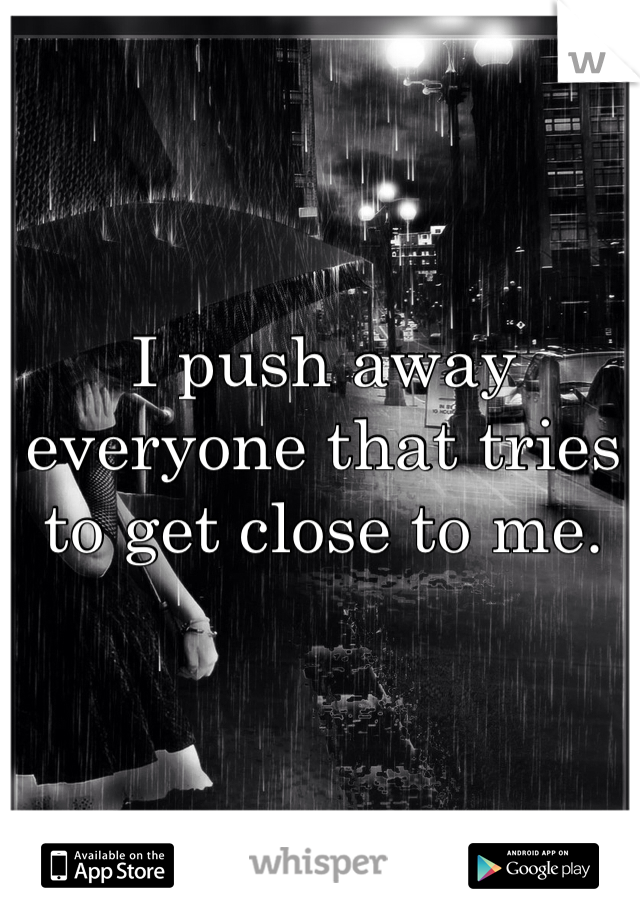 I push away everyone that tries to get close to me. 