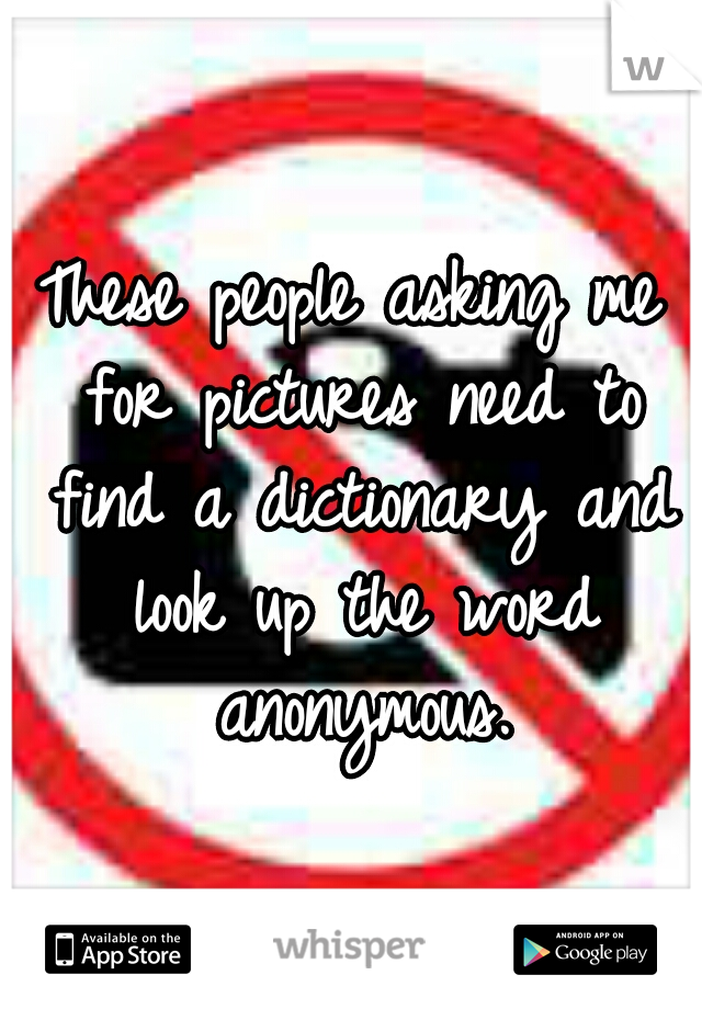 These people asking me for pictures need to find a dictionary and look up the word anonymous.