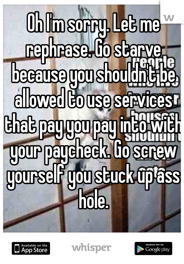 Oh I'm sorry. Let me rephrase. Go starve because you shouldn't be allowed to use services that pay you pay into with your paycheck. Go screw yourself you stuck up ass hole.