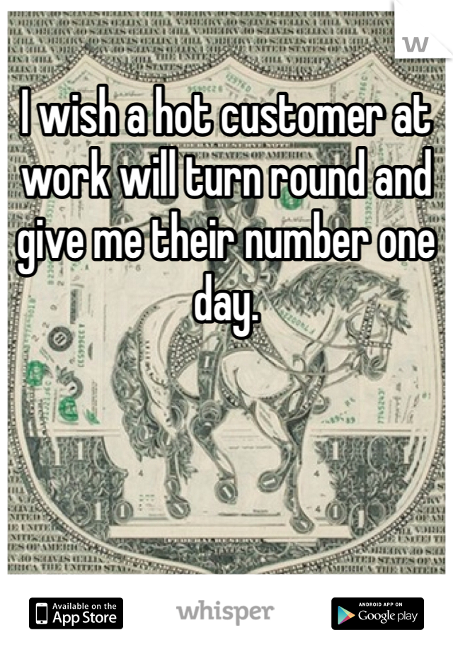 I wish a hot customer at work will turn round and give me their number one day.