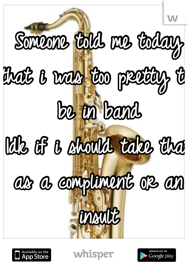 Someone told me today that i was too pretty to be in band 
Idk if i should take that as a compliment or an insult 
